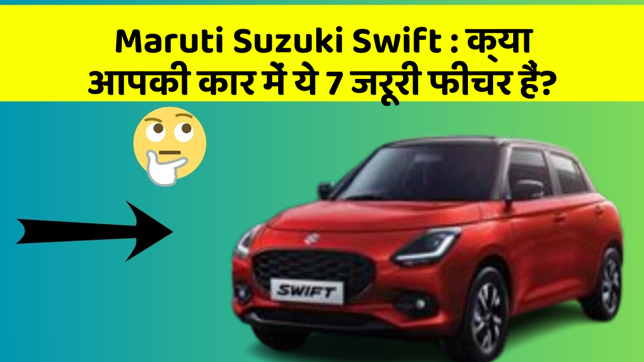 Maruti Suzuki Swift : क्या आपकी कार में ये 7 जरूरी फीचर हैं?