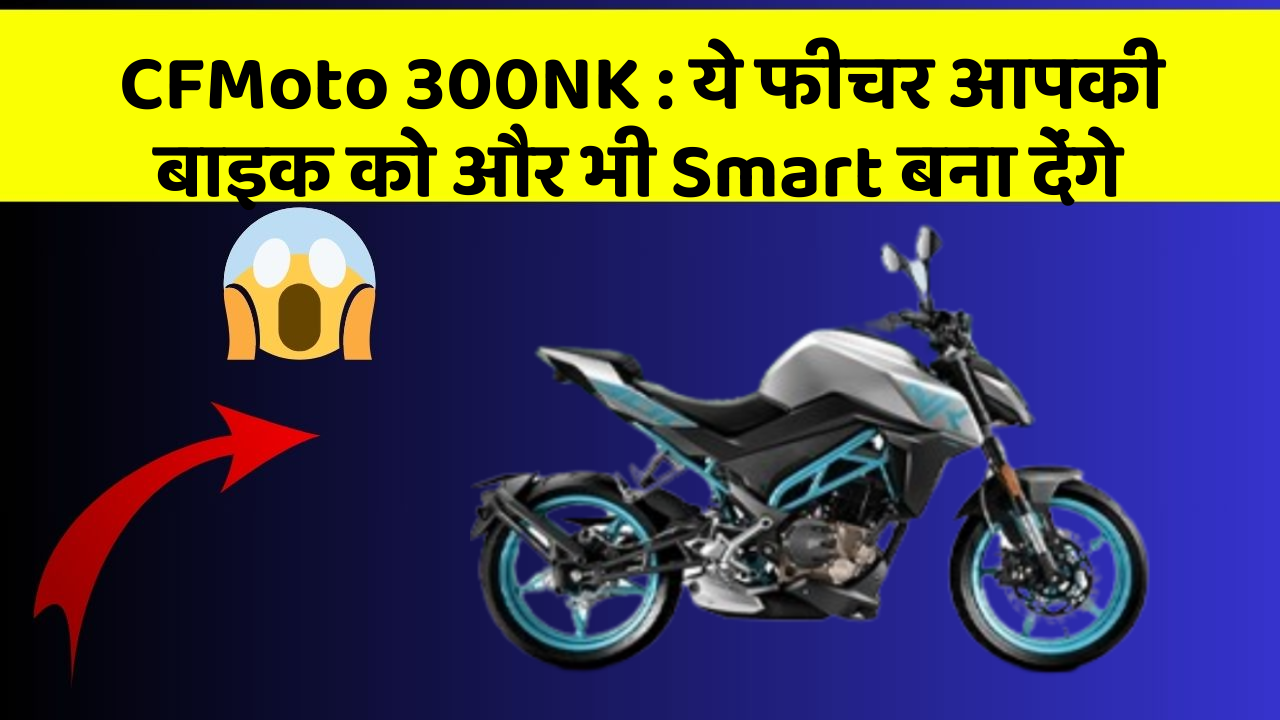 CFMoto 300NK : ये फीचर आपकी बाइक को और भी Smart बना देंगे